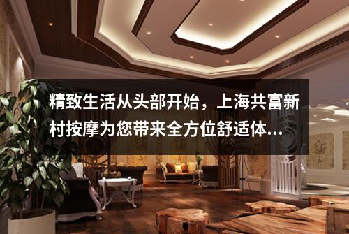 精致生活从头部开始，上海共富新村按摩为您带来全方位舒适体验！