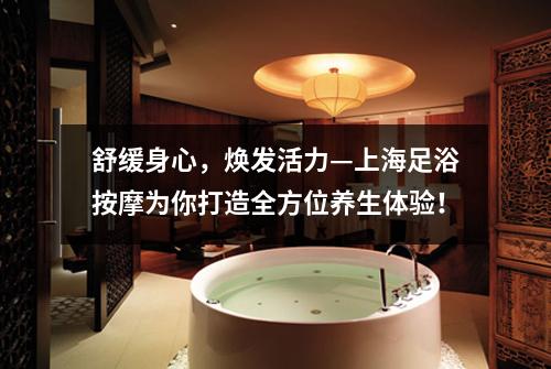 舒缓身心，焕发活力—上海足浴按摩为你打造全方位养生体验！