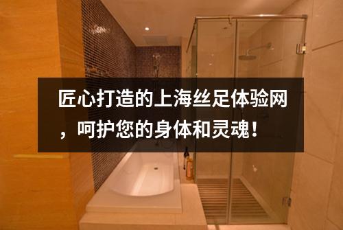 匠心打造的上海丝足体验网，呵护您的身体和灵魂！