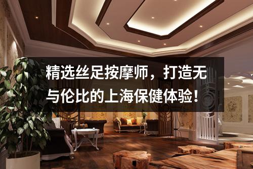 精选丝足按摩师，打造无与伦比的上海保健体验！