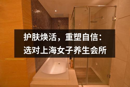 护肤焕活，重塑自信：选对上海女子养生会所