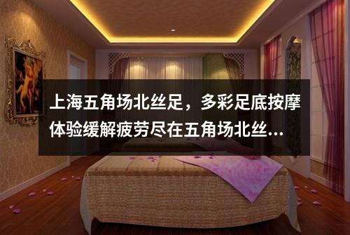 上海五角场北丝足，多彩足底按摩体验缓解疲劳尽在五角场北丝足