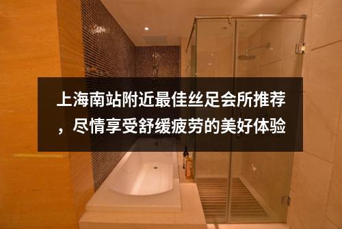 上海南站附近最佳丝足会所推荐，尽情享受舒缓疲劳的美好体验
