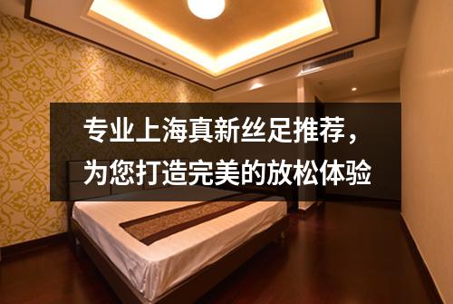 专业上海真新丝足推荐，为您打造完美的放松体验