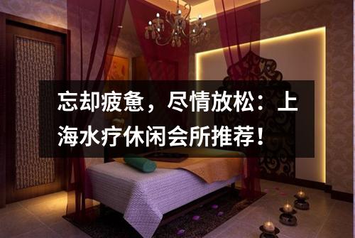 忘却疲惫，尽情放松：上海水疗休闲会所推荐！