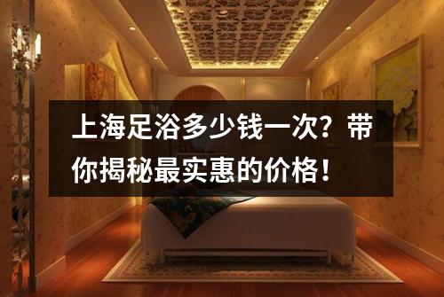 上海足浴多少钱一次？带你揭秘最实惠的价格！