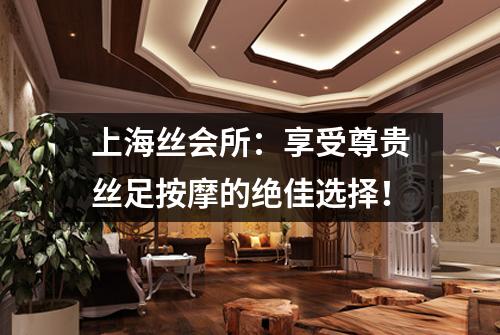 上海丝会所：享受尊贵丝足按摩的绝佳选择！