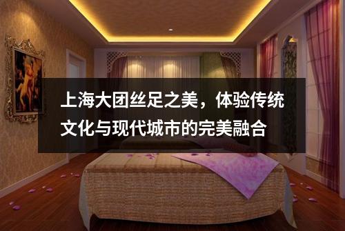上海大团丝足之美，体验传统文化与现代城市的完美融合