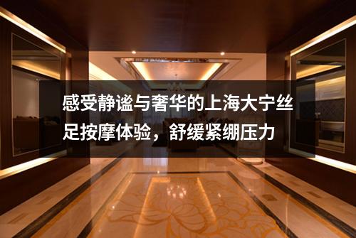 感受静谧与奢华的上海大宁丝足按摩体验，舒缓紧绷压力