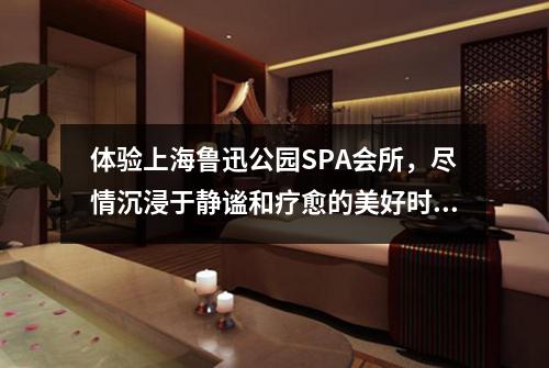 体验上海鲁迅公园SPA会所，尽情沉浸于静谧和疗愈的美好时光
