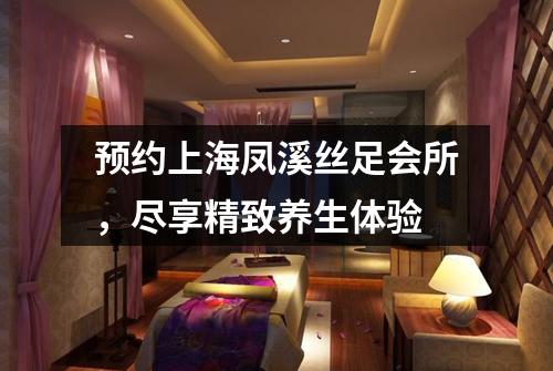 预约上海凤溪丝足会所，尽享精致养生体验