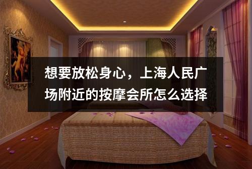 想要放松身心，上海人民广场附近的按摩会所怎么选择
