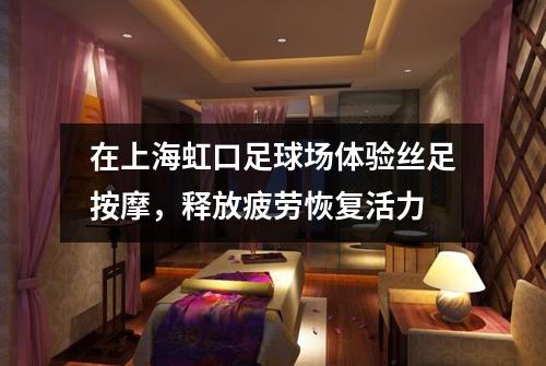 在上海虹口足球场体验丝足按摩，释放疲劳恢复活力