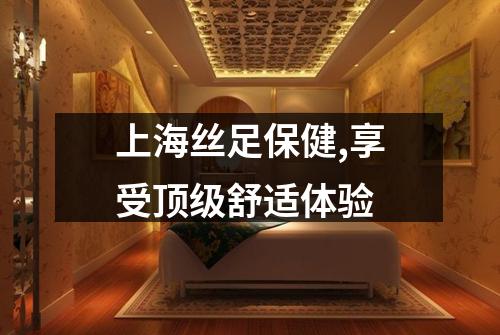 上海丝足保健,享受顶级舒适体验