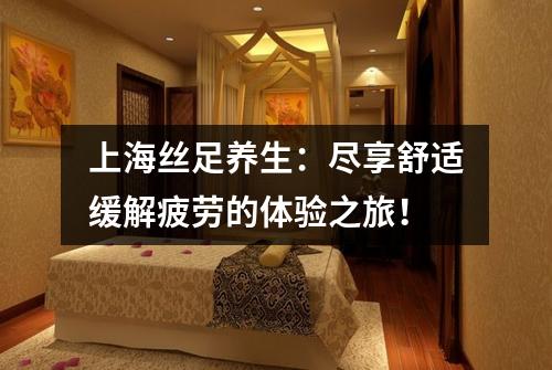 上海丝足养生：尽享舒适缓解疲劳的体验之旅！