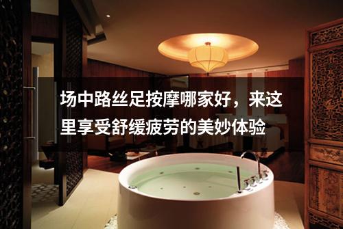 场中路丝足按摩哪家好，来这里享受舒缓疲劳的美妙体验