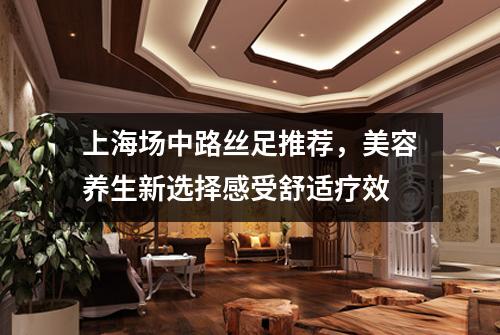 上海场中路丝足推荐，美容养生新选择感受舒适疗效