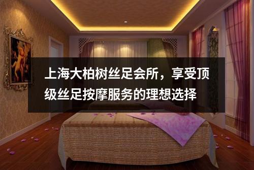 上海大柏树丝足会所，享受顶级丝足按摩服务的理想选择