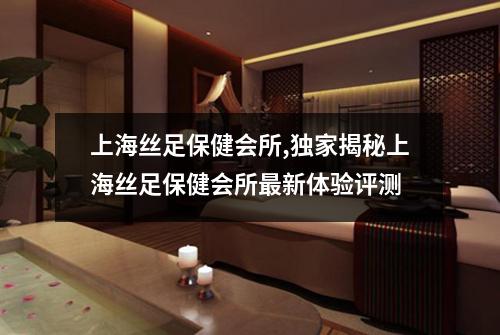 上海丝足保健会所,独家揭秘上海丝足保健会所最新体验评测