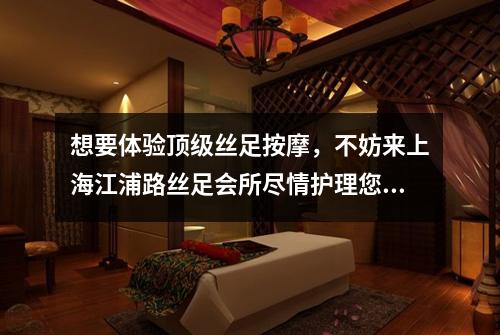 想要体验顶级丝足按摩，不妨来上海江浦路丝足会所尽情护理您的疲惫双脚