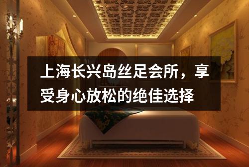 上海长兴岛丝足会所，享受身心放松的绝佳选择