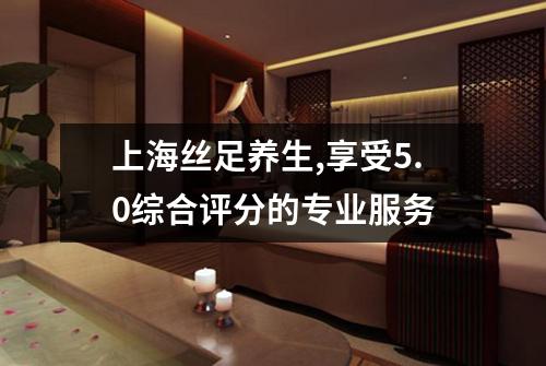 上海丝足养生,享受5.0综合评分的专业服务