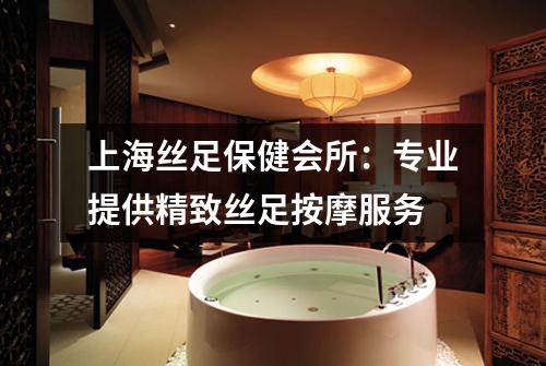 上海丝足保健会所：专业提供精致丝足按摩服务