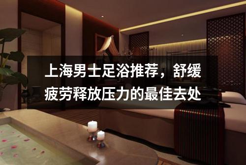 上海男士足浴推荐，舒缓疲劳释放压力的最佳去处