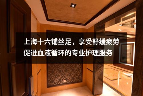 上海十六铺丝足，享受舒缓疲劳促进血液循环的专业护理服务