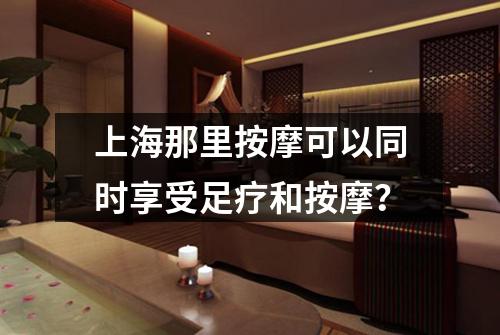 上海那里按摩可以同时享受足疗和按摩？