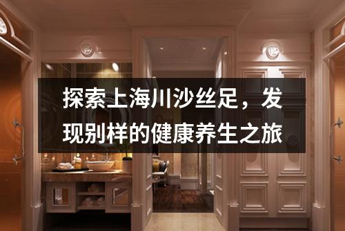 探索上海川沙丝足，发现别样的健康养生之旅