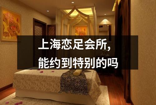 上海恋足会所,能约到特别的吗
