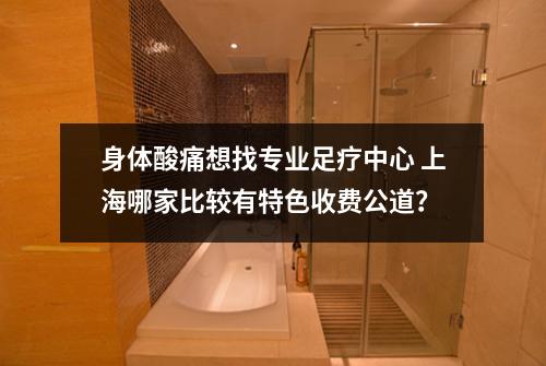 身体酸痛想找专业足疗中心 上海哪家比较有特色收费公道？