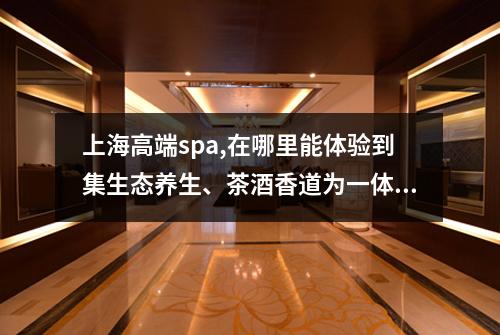 上海高端spa,在哪里能体验到集生态养生、茶酒香道为一体的高端spa