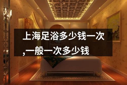 上海足浴多少钱一次,一般一次多少钱