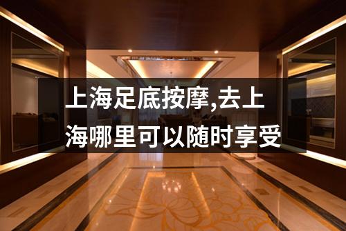 上海足底按摩,去上海哪里可以随时享受