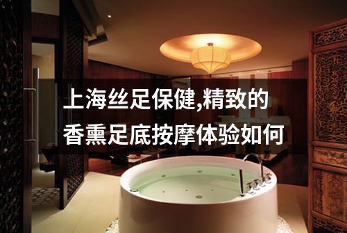 上海丝足保健,精致的香熏足底按摩体验如何
