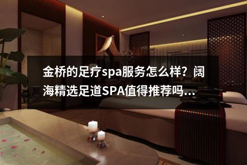 金桥的足疗spa服务怎么样？阔海精选足道SPA值得推荐吗？