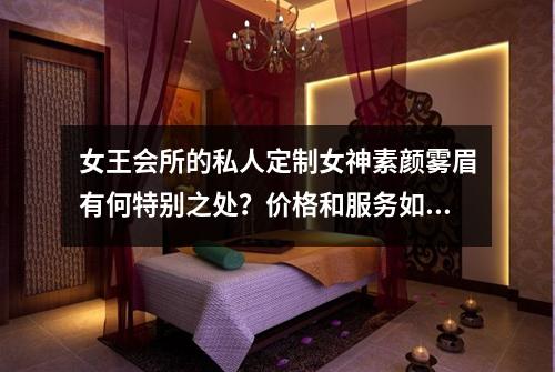 女王会所的私人定制女神素颜雾眉有何特别之处？价格和服务如何？
