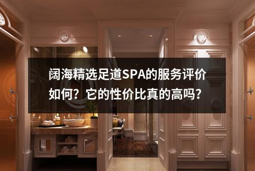 阔海精选足道SPA的服务评价如何？它的性价比真的高吗？