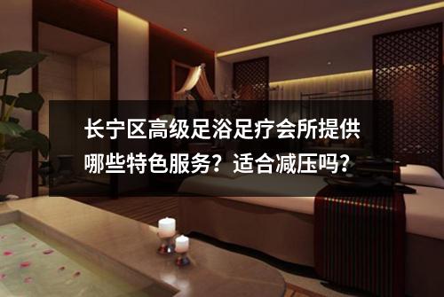 长宁区高级足浴足疗会所提供哪些特色服务？适合减压吗？