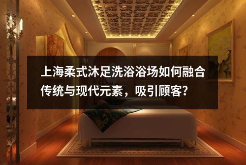 上海柔式沐足洗浴浴场如何融合传统与现代元素,吸引顾客?