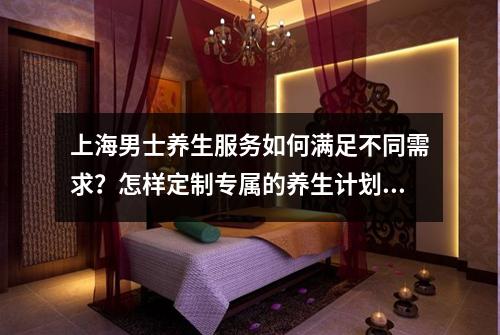 上海男士养生服务如何满足不同需求？怎样定制专属的养生计划？