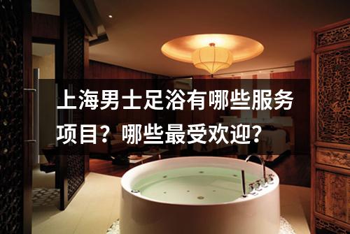 上海男士足浴有哪些服务项目？哪些最受欢迎？