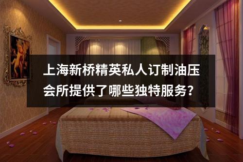 上海新桥精英私人订制油压会所提供了哪些独特服务？