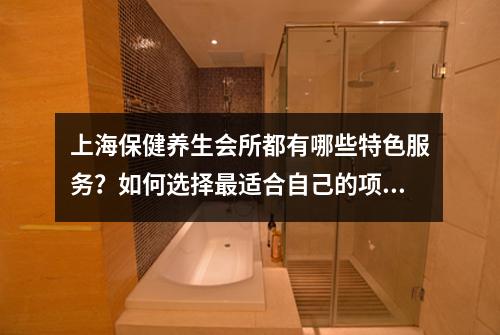 上海保健养生会所都有哪些特色服务？如何选择最适合自己的项目？