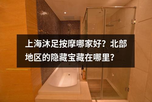 上海沐足按摩哪家好？北部地区的隐藏宝藏在哪里？