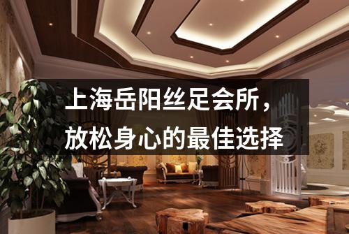 上海岳阳丝足会所，放松身心的最佳选择