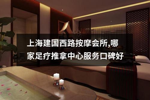 上海建国西路按摩会所,哪家足疗推拿中心服务口碑好